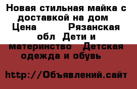 Новая стильная майка с доставкой на дом › Цена ­ 700 - Рязанская обл. Дети и материнство » Детская одежда и обувь   